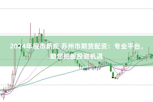 2024年股市新规 苏州市期货配资：专业平台，助您把握投资机遇