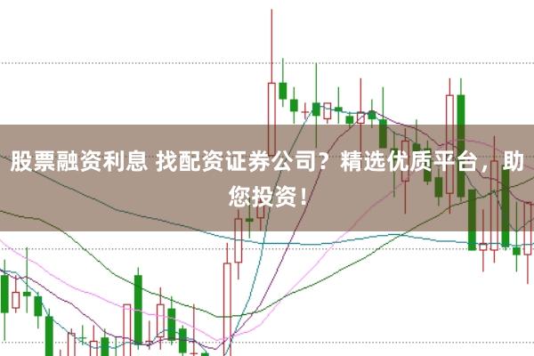 股票融资利息 找配资证券公司？精选优质平台，助您投资！