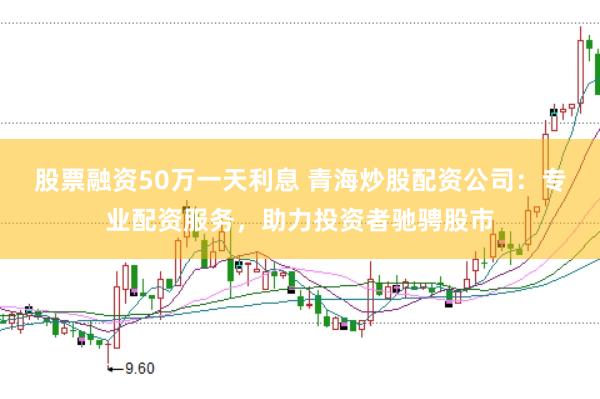 股票融资50万一天利息 青海炒股配资公司：专业配资服务，助力投资者驰骋股市
