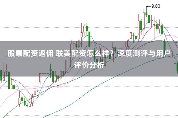 股票配资返佣 联美配资怎么样？深度测评与用户评价分析