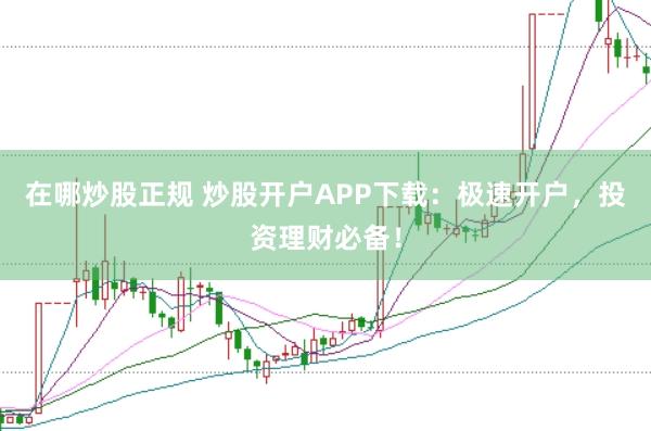 在哪炒股正规 炒股开户APP下载：极速开户，投资理财必备！