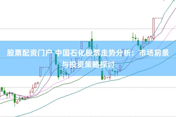 股票配资门户 中国石化股票走势分析：市场前景与投资策略探讨