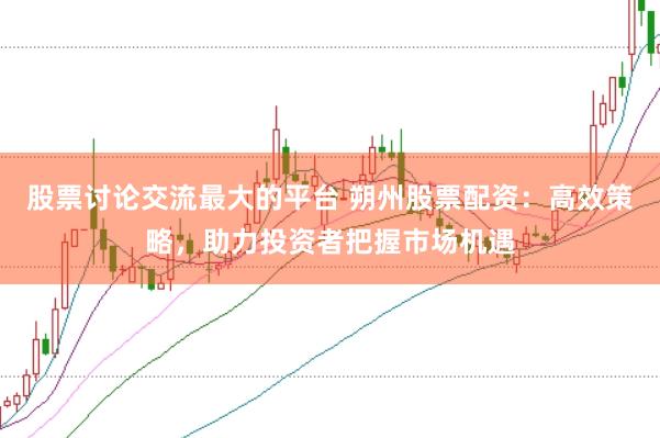 股票讨论交流最大的平台 朔州股票配资：高效策略，助力投资者把握市场机遇