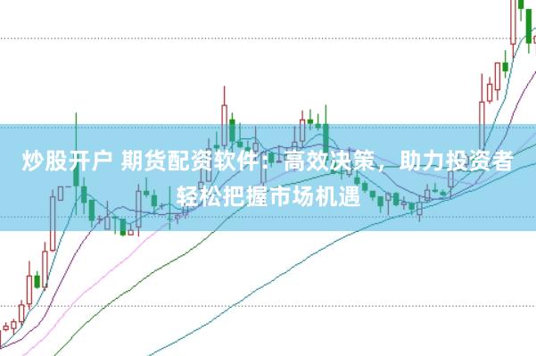 炒股开户 期货配资软件：高效决策，助力投资者轻松把握市场机遇