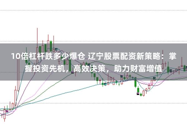 10倍杠杆跌多少爆仓 辽宁股票配资新策略:掌握投资先机,高效决策,助力财富增值