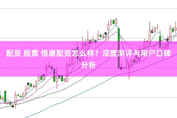 配资 股票 恒康配资怎么样？深度测评与用户口碑分析