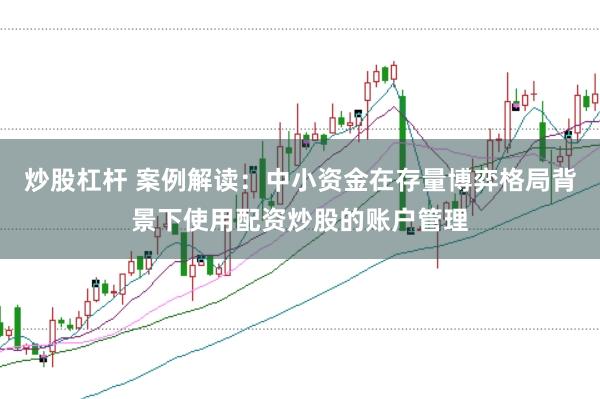 炒股杠杆 案例解读：中小资金在存量博弈格局背景下使用配资炒股的账户管理