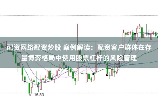 配资网络配资炒股 案例解读：配资客户群体在存量博弈格局中使用股票杠杆的风险管理