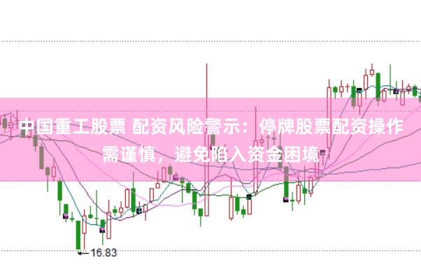 中国重工股票 配资风险警示:停牌股票配资操作需谨慎,避免陷入资金困境