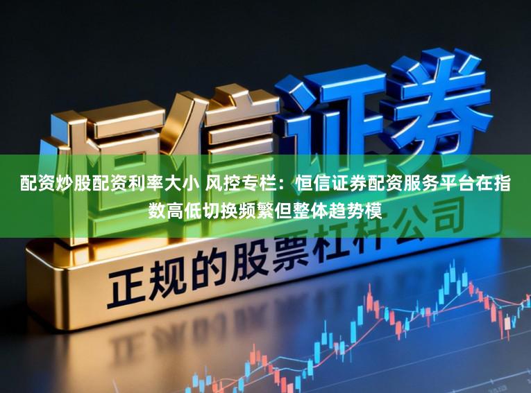 配资炒股配资利率大小 风控专栏：恒信证券配资服务平台在指数高低切换频繁但整体趋势模