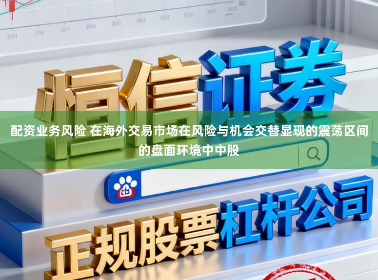 配资业务风险 在海外交易市场在风险与机会交替显现的震荡区间的盘面环境中中股