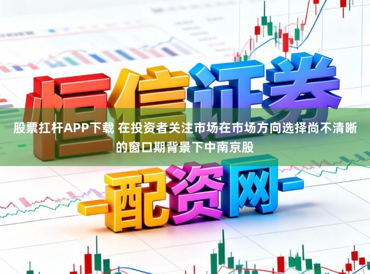 股票扛杆APP下载 在投资者关注市场在市场方向选择尚不清晰的窗口期背景下中南京股