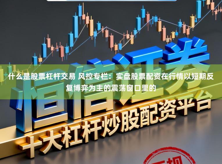 什么是股票杠杆交易 风控专栏：实盘股票配资在行情以短期反复博弈为主的震荡窗口里的