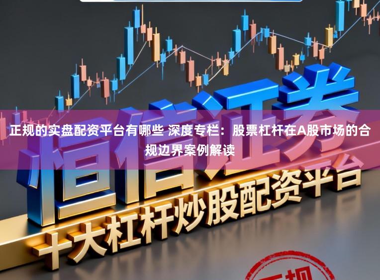 正规的实盘配资平台有哪些 深度专栏：股票杠杆在A股市场的合规边界案例解读