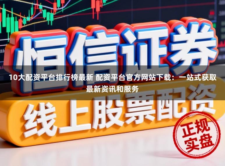 10大配资平台排行榜最新 配资平台官方网站下载:一站式获取最新资讯和服务