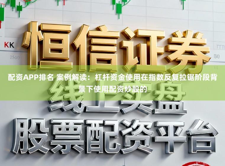 配资APP排名 案例解读:杠杆资金使用在指数反复拉锯阶段背景下使用配资炒股的