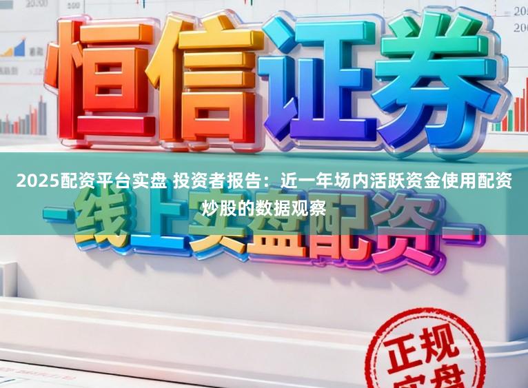2025配资平台实盘 投资者报告：近一年场内活跃资金使用配资炒股的数据观察