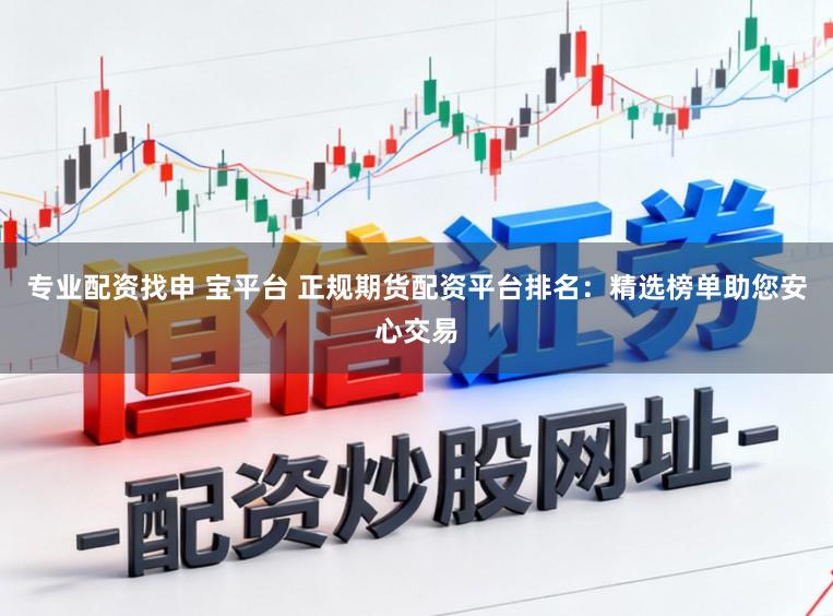 专业配资找申 宝平台 正规期货配资平台排名：精选榜单助您安心交易