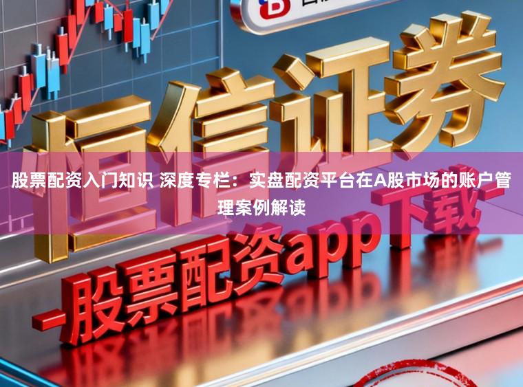 股票配资入门知识 深度专栏:实盘配资平台在A股市场的账户管理案例解读