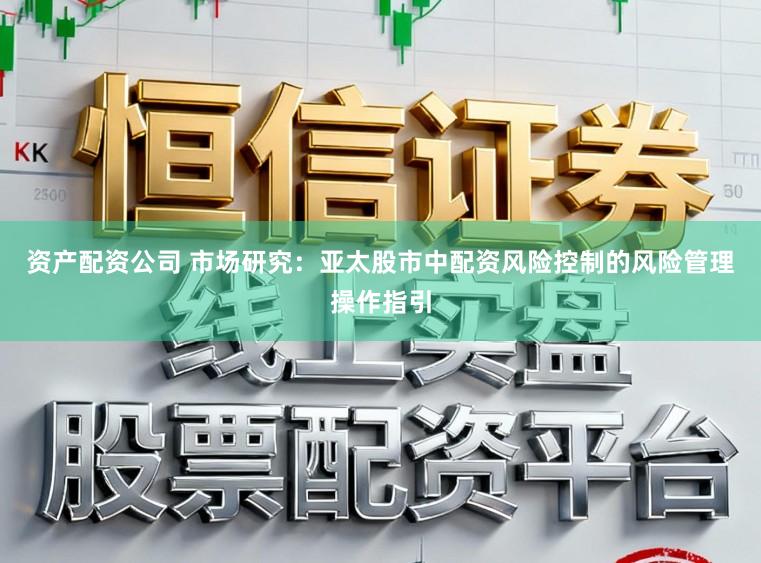 资产配资公司 市场研究:亚太股市中配资风险控制的风险管理操作指引