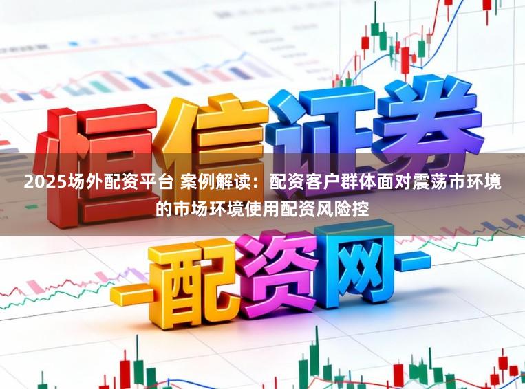 2025场外配资平台 案例解读：配资客户群体面对震荡市环境的市场环境使用配资风险控